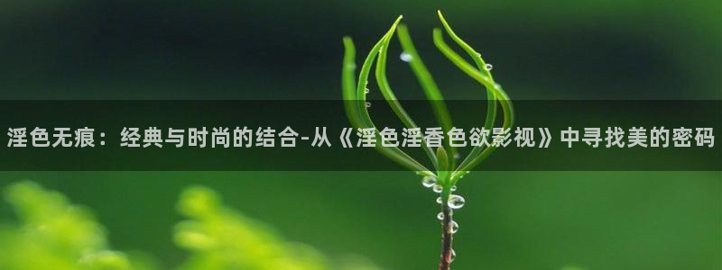 樱桃视频直播免费：淫色无痕：经典与时尚的结合-从《淫色淫香色欲影视》中寻找美的密码